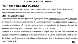 223
• le comité consultatif de citoyens : des citoyens individuels choisis, à titre d’experts ou
de représentants de la société, pour former un comité de révision du projet.
VIII-4-Enquête Publique
L’enquête publique est une procédure ayant pour objet d’informer le public et de recueillir,
préalablement à certaines décisions ou à certaines opérations, ses appréciations, suggestions
et contre-propositions, afin de permettre à l’autorité compétente de disposer de tous les
éléments nécessaire à son information (MEF, 1995, p. 31). Dans le
VIII- PARTICIPATION DU PUBLIC
contexte d’un mandat d’enquête et d’audience publique, l’enquête est une procédure par
laquelle l’administration publique réunit des informations et vérifie certains faits avant la prise
de décision par la recherche méthodique et l’accueil des avis et témoignages des intéressés
(BAPE, 1994, p. 4).
VIII-4-MÉTHODES, OUTILS ET ACTEURS
 