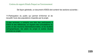 225
Contenu du rapport d’étude d’impact sur l’environnement
De façon générale, un document d’EIES doit contenir les sections suivantes :
12-des annexes, y compris une liste des participants à
l’EIES et des références, un registre des consultations du
public et des réunions interinstitutionnelles, et les feuillets
cartographiques, les plans du projet et autres études
relatives au projet,
11-Participation du public qui permet d’informer et de
recueillir l’avis des populations impactés par le projet,
 