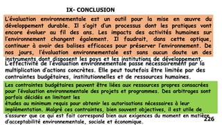 226
IX- CONCLUSION
L’évaluation environnementale est un outil pour la mise en œuvre du
développement durable. Il s’agit d’un processus dont les pratiques vont
encore évoluer au fil des ans. Les impacts des activités humaines sur
l’environnement changent également. Il faudrait, dans cette optique,
continuer à avoir des balises efficaces pour préserver l’environnement. De
nos jours, l’évaluation environnementale est sans aucun doute un des
instruments dont disposent les pays et les institutions de développement.
L’effectivité de l’évaluation environnementale passe nécessairement par la
multiplication d’actions concrètes. Elle peut toutefois être limitée par des
contraintes budgétaires, institutionnelles et de ressources humaines.
Les contraintes budgétaires peuvent être liées aux ressources propres consacrées
pour l’évaluation environnementale des projets et programmes. Des arbitrages sont
parfois décidés en limitant les
études au minimum requis pour obtenir les autorisations nécessaires à leur
implémentation. Malgré ces contraintes, bien souvent objectives, il est utile de
s’assurer que ce qui est fait correspond bien aux exigences du moment en matière
d’acceptabilité environnementale, sociale et économique.
 