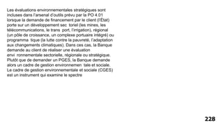 228
Les évaluations environnementales stratégiques sont
incluses dans l’arsenal d’outils prévu par la PO 4.01
lorsque la demande de financement par le client (l’État)
porte sur un développement sec toriel (les mines, les
télécommunications, le trans port, l’irrigation), régional
(un pôle de croissance, un complexe portuaire intégré) ou
programma tique (la lutte contre la pauvreté, l’adaptation
aux changements climatiques). Dans ces cas, la Banque
demande au client de réaliser une évaluation
envi ronnementale sectorielle, régionale ou stratégique.
Plutôt que de demander un PGES, la Banque demande
alors un cadre de gestion environnemen tale et sociale.
Le cadre de gestion environnementale et sociale (CGES)
est un instrument qui examine le spectre
 
