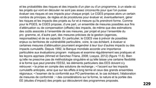 229
et les probabilités des risques et des impacts d’un plan ou d’un programme, à un stade où
les projets qui vont en découler ne sont pas assez circonscrits pour que l’on puisse
évaluer ces risques et ces impacts pour chaque projet. Le CGES propose alors un certain
nombre de principes, de règles et de procédures pour évaluer et, éventuellement, gérer
les risques et les impacts des projets au fur et à mesure qu’ils prendront forme. Comme
pour le PGES, le CGES propose, d’une part, un ensemble de mesures possibles aux fins
d’atténuation ou de compensation (offsets) des impacts, de même que des estimations
des coûts associés à l’ensemble de ces mesures, par projet et pour l’ensemble du
pro gramme, et, d’autre part, des mesures précises de la gestion (agences,
responsables) et de sa capacité. En particulier, le CGES vise à prévoir de possibles
enjeux ou territoires de vulnérabilité particulière, voire, le cas échéant, à évaluer si
certaines mesures d’atténuation pourraient engendrer à leur tour d’autres impacts ou des
impacts cumulatifs. Depuis 1992, la Banque mondiale accorde une importance
particulière aux évaluations program matiques et examine régulièrement ses pratiques et
les leçons apprises (Ahmed et Sanchez-Triana, 2008; Loayza, 2012) (figure 11.6). Bien
qu’elle ne prescrive pas de méthodologie singulière et qu’elle laisse une certaine flexibilité
à la forme que peut prendre l’EES2, les éléments particuliers des EES doivent s’y
retrouver: • la prise en compte des solutions de rechange ; • l’accent sur les impacts
cumulatifs anticipés, ainsi que sur les effets à long terme et ceux des grands ensembles
régionaux; • l’examen de la conformité aux PO pertinentes et, le cas échéant, l’élaboration
de mesures de conformité ; • des considérations sur la forme, la nature et la portée des
EE (études d’impact) des projets qui découleront des programmes proposés.
 