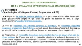 23
III-2-1- ÉVALUATIONS ENVIRONNEMENTALES STRATÉGIQUES (EES)
 DEFINITION
Terminologies « Politiques, Plans et Programmes » (PPP)
La Politique est la ligne de conduite générale ou la proposition d’orientation d’ensemble
qu’un gouvernement adopte et qui guide les prises de décision en aval. Il s’agit
essentiellement d’un acte d’orientation générale.
Le Plan est l’ensemble des schémas généraux ou directeurs, ou l’ensemble d’objectifs
coordonnés et organisés dans le temps, souvent assorti de priorités, d’options et de mesures,
qui visent à mettre en œuvre une politique dans un secteur ou une région en particulier.
Le Programme est l’ensemble des actions qui permettent la mise en œuvre d’un plan ou
d’une politique. Le Programme est un calendrier structuré et cohérent d’engagements,
d’instruments proposés ou d’activités comportant des domaines d’intervention plus restreints
(mesures d’intervention financière, activités gouvernementales, activités communales ou
municipales, etc.).
III-2- LES OUTILS DE PREVENTIONS
 