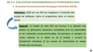 26
 Évaluation Environnementale Stratégique Sectorielle (EESS)
Définition: EESS est une EES qui s’applique à l’ensemble des
projets de politiques, plans et programmes dans un secteur
donné.
Objectif: La finalité de cette EES est d’arriver à la sélection des
options ou alternatives (scénarios) compatibles avec les potentialités
et les contraintes (environnementales, économiques et sociales) au
niveau national, de la région ou de la localité, y compris le
changement climatique et les risques de catastrophes en tenant
compte des incertitudes.
III-2-1- ÉVALUATIONS ENVIRONNEMENTALES STRATÉGIQUES (EES)
 