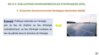 27
 Évaluation Environnementale Stratégique Sectorielle (EESS)
Exemple: Politique nationale sur l’énergie
gaz au lieu de charbon au lieu d'énergie
hydroélectrique, au lieu d'énergie nucléaire au
lieu de pétrole dans le domaine de l'énergie.
III-2-1- ÉVALUATIONS ENVIRONNEMENTALES STRATÉGIQUES (EES)
 