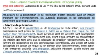 1996 (03 octobre): L’adoption de la Loi n° 96-766 du 03 octobre 1996, portant Code
de l’Environnement
31
III-2-1- ÉTUDE D’IMPACT ENVIRONNEMENTAL ET SOCIAL (EIES)
Art.35:Lors de la planification et de l’exécution d’actes pouvant avoir un impact
important sur l’environnement, les autorités publiques et les particuliers se
conforment au principe suivant :
- Principe de précaution
Art.35.1: Lors de la planification ou de l’exécution de toute action, des mesures
préliminaires sont prises de manière à éviter ou à réduire tout risque ou tout
danger pour l’environnement. Toute personne dont les activités sont susceptibles
d’avoir un impact sur l’environnement doit, avant d’agir, prendre en considération
les intérêts des tiers ainsi que la nécessité de protéger l’environnement. Si, à la
lumière de l’expérience ou des connaissances scientifiques, une action est jugée
susceptible de causer un risque ou un danger pour l’environnement, cette action
n’est entreprise qu’après une évaluation préalable indiquant qu’elle n’aura pas
d’impact préjudiciable à l’environnement.
 