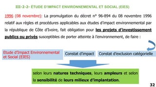 1996 (08 novembre): La promulgation du décret n° 96-894 du 08 novembre 1996
relatif aux règles et procédures applicables aux études d’impact environnemental par
la république de Côte d’Ivoire, fait obligation pour les projets d’investissement
publics ou privés susceptibles de porter atteinte à l’environnement, de faire :
Etude d’Impact Environnemental
et Social (EIES)
Constat d’impact Constat d’exclusion catégorielle
selon leurs natures techniques, leurs ampleurs et selon
la sensibilité de leurs milieux d’implantation.
32
III-2-2- ÉTUDE D’IMPACT ENVIRONNEMENTAL ET SOCIAL (EIES)
 