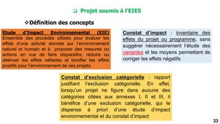 33
Constat d’exclusion catégorielle : rapport
justifiant l’exclusion catégorielle. En effet,
lorsqu’un projet ne figure dans aucune des
catégories citées aux annexes I, II et III, il
bénéfice d’une exclusion catégorielle, qui le
dispense à priori d’une étude d’impact
environnemental et du constat d’impact
Constat d’impact : inventaire des
effets du projet ou programme, sans
suggérer nécessairement l’étude des
variantes et les moyens permettant de
corriger les effets négatifs
 Projet soumis à l’EIES
Définition des concepts
Etude d’Impact Environnemental (EIE)
Ensemble des procédés utilisés pour évaluer les
effets d’une activité donnée sur l’environnement
naturel et humain et à proposer des mesures ou
actions en vue de faire disparaître, réduire ou
atténuer les effets néfastes et bonifier les effets
positifs pour l’environnement de ces projets.
 
