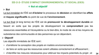 34
 But et objectif
Le but immédiat de l’ÉIE est d’éclairer le processus de décision en identifiant les effets
et risques significatifs du point de vue de l’environnement.
 But
Le but final (à long terme) de l’ÉIE est de promouvoir le développement durable en
faisant en sorte que les projets de développement ne compromettent pas les
ressources essentielles et l’écosystème ou le bien-être, le mode de vie et les moyens de
subsistance des communautés et des personnes qui en dépendent.
 Objectif
Les objectifs immédiats de l’ÉIE sont :
• d’améliorer la conception des projets en matière environnementale ;
• de faire en sorte que les ressources soient utilisées correctement et efficacement ;
• d’identifier les mesures nécessaires pour atténuer les impacts potentiels du projet ; et
III-2-2- ÉTUDE D’IMPACT ENVIRONNEMENTAL ET SOCIAL (EIES)
 