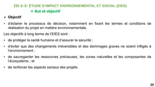 35
 But et objectif
 Objectif
• d’éclairer le processus de décision, notamment en fixant les termes et conditions de
réalisation du projet en matière environnementale.
Les objectifs à long terme de l’EIES sont :
• de protéger la santé humaine et d’assurer la sécurité ;
• d’éviter que des changements irréversibles et des dommages graves ne soient infligés à
l’environnement ;
• de sauvegarder les ressources précieuses, les zones naturelles et les composantes de
l’écosystème ; et
• de renforcer les aspects sociaux des projets.
III-2-2- ÉTUDE D’IMPACT ENVIRONNEMENTAL ET SOCIAL (EIES)
 