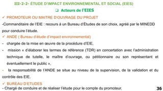  PROMOTEUR OU MAITRE D’OUVRAGE DU PROJET
-Commanditaire de l’EIE : recours à un Bureau d’Études de son choix, agréé par le MINEDD
pour conduire l’étude.
36
 Acteurs de l’EIES
 BUREAU D’ETUDES
- Chargé de conduire et de réaliser l’étude pour le compte du promoteur.
 ANDE ( Bureau d’étude d’impact environnemental)
- chargée de la mise en œuvre de la procédure d’EIE,
- mission « d’élaborer les termes de référence (TDR) en concertation avec l’administration
technique de tutelle, le maître d’ouvrage, ou pétitionnaire ou son représentant et
éventuellement le public »,
- la responsabilité de l’ANDE se situe au niveau de la supervision, de la validation et du
contrôle des EIE.
III-2-2- ÉTUDE D’IMPACT ENVIRONNEMENTAL ET SOCIAL (EIES)
 