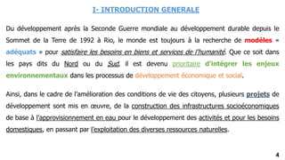 4
I- INTRODUCTION GENERALE
Du développement après la Seconde Guerre mondiale au développement durable depuis le
Sommet de la Terre de 1992 à Rio, le monde est toujours à la recherche de modèles «
adéquats » pour satisfaire les besoins en biens et services de l’humanité. Que ce soit dans
les pays dits du Nord ou du Sud, il est devenu prioritaire d’intégrer les enjeux
environnementaux dans les processus de développement économique et social.
Ainsi, dans le cadre de l’amélioration des conditions de vie des citoyens, plusieurs projets de
développement sont mis en œuvre, de la construction des infrastructures socioéconomiques
de base à l’approvisionnement en eau pour le développement des activités et pour les besoins
domestiques, en passant par l’exploitation des diverses ressources naturelles.
 