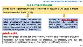 42
A cette étape, le promoteur vérifie si son projet est assujetti à une Etude d’Impact
Environnemental et Social (EIES).
IV-1-1- ETUDE PRÉALABLE
Compare à des listes positives ou
listes d’inclusion/ listes négatives,
liste d’exclusion qui recensent les
projets nécessitant / ou non une EIE qui
indiquent les exigences de l’évaluation
Soumet un avis de projet
(description du projet) à
l’ANDE pour la demande des
Termes De Référence (TDR).
IV- PROCEDURE ADMINISTRATIVE ET PORTE DE L’EIES
•nature du projet, sa taille, son emplacement, son coût et le calendrier d’exécution
•indications sur la/les technologies, les processus, les procédés, ainsi que des
renseignements préliminaires sur les émissions et les effluents anticipés
Avis de projet
 