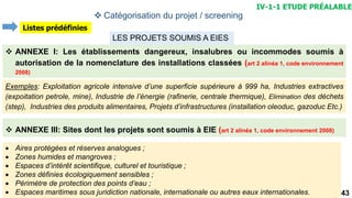 43
LES PROJETS SOUMIS A EIES
 ANNEXE I: Les établissements dangereux, insalubres ou incommodes soumis à
autorisation de la nomenclature des installations classées (art 2 alinéa 1, code environnement
2008)
Exemples: Exploitation agricole intensive d’une superficie supérieure à 999 ha, Industries extractives
(expoitation petrole, mine), Industrie de l’énergie (rafinerie, centrale thermique), Elimination des déchets
(step), Industries des produits alimentaires, Projets d’infrastructures (installation oleoduc, gazoduc Etc.)
 ANNEXE III: Sites dont les projets sont soumis à EIE (art 2 alinéa 1, code environnement 2008)
 Aires protégées et réserves analogues ;
 Zones humides et mangroves ;
 Espaces d’intérêt scientifique, culturel et touristique ;
 Zones définies écologiquement sensibles ;
 Périmètre de protection des points d’eau ;
 Espaces maritimes sous juridiction nationale, internationale ou autres eaux internationales.
IV-1-1 ETUDE PRÉALABLE
 Catégorisation du projet / screening
Listes prédéfinies
 
