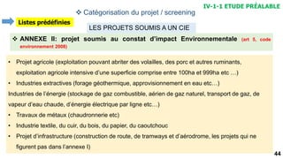 44
 ANNEXE II: projet soumis au constat d’impact Environnementale (art 5, code
environnement 2008)
LES PROJETS SOUMIS A UN CIE
• Projet agricole (exploitation pouvant abriter des volailles, des porc et autres ruminants,
exploitation agricole intensive d’une superficie comprise entre 100ha et 999ha etc …)
• Industries extractives (forage géothermique, approvisionnement en eau etc…)
Industries de l’énergie (stockage de gaz combustible, aérien de gaz naturel, transport de gaz, de
vapeur d’eau chaude, d’énergie électrique par ligne etc…)
• Travaux de métaux (chaudronnerie etc)
• Industrie textile, du cuir, du bois, du papier, du caoutchouc
• Projet d’infrastructure (construction de route, de tramways et d’aérodrome, les projets qui ne
figurent pas dans l’annexe I)
 Catégorisation du projet / screening
IV-1-1 ETUDE PRÉALABLE
Listes prédéfinies
 