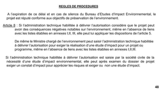 48
REGLES DE PROCEDURES
A l’expiration de ce délai et en cas de silence du Bureau d’Etudes d’Impact Environnemental, le
projet est réputé conforme aux objectifs de préservation de l’environnement.
Article 8 : Si l’administration technique habilitée à délivrer l’autorisation considère que le projet peut
avoir des conséquences négatives notables sur l’environnement, même en l’absence de liens
avec les listes établies en annexes I,II, III, elle peut lui appliquer les dispositions de l’article 5.
De même le Ministre chargé de l’environnement peut saisir l’administration technique habilitée
à délivrer l’autorisation pour exiger la réalisation d’une étude d’impact pour un projet ou
programme, même en l’absence de liens avec les listes établies en annexes I,II,III.
Si l’administration technique habilitée à délivrer l’autorisation est saisie par la société civile de la
nécessité d’une étude d’impact environnemental, elle peut après examen du dossier de projet
exiger un constat d’impact pour apprécier les risques et exiger ou non une étude d’impact.
 