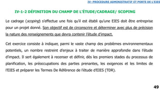 49
IV-1-2 DÉFINITION DU CHAMP DE L’ÉTUDE/CADRAGE/ SCOPING
IV- PROCEDURE ADMINISTRATIF ET PORTE DE L’EIES
Le cadrage (scoping) s’effectue une fois qu’il est établi qu’une EIES doit être entreprise
pour un projet donné. Son objectif est de circonscrire et déterminer avec plus de précision
la nature des renseignements que devra contenir l’étude d’impact.
Cet exercice consiste à indiquer, parmi le vaste champ des problèmes environnementaux
potentiels, un nombre restreint d’enjeux à traiter de manière approfondie dans l’étude
d’impact. Il sert également à recenser et définir, dès les premiers stades du processus de
planification, les préoccupations des parties prenantes, les exigences et les limites de
l’EIES et préparer les Termes De Référence de l’étude d’EIES (TDR).
 