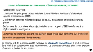 50
IV-1-2 DÉFINITION DU CHAMP DE L’ÉTUDE/CADRAGE/ SCOPING
IV- PROCEDURE ADMINISTRATIF ET PORTE DE L’EIES
 Objectifs Des TDR
3-d’amener le promoteur du projet à élaborer un rapport d’EIES conforme à la
réglementation en vigueur
2-définir un canevas méthodologique de l’EIES incluant les enjeux majeurs du
projet
1-Indiquer les principales tâches à réaliser durant l’étude et le niveau d’effort requis
pour la préparation de l’EIES
Les termes de références doivent être clairs et assez précis pour permettre aux promoteurs
de réaliser efficacement l’étude d’impact.
Le cadrage est de la responsabilité exclusive de l’autorité compétente, il peut cependant
être réalisé en collaboration avec le promoteur. Le promoteur procède alors à un exercice
d’examen préalable de son projet.
 