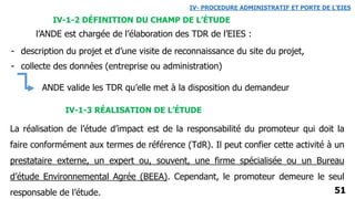 51
ANDE valide les TDR qu’elle met à la disposition du demandeur
IV-1-2 DÉFINITION DU CHAMP DE L’ÉTUDE
IV- PROCEDURE ADMINISTRATIF ET PORTE DE L’EIES
l’ANDE est chargée de l’élaboration des TDR de l’EIES :
- description du projet et d’une visite de reconnaissance du site du projet,
- collecte des données (entreprise ou administration)
La réalisation de l’étude d’impact est de la responsabilité du promoteur qui doit la
faire conformément aux termes de référence (TdR). Il peut confier cette activité à un
prestataire externe, un expert ou, souvent, une firme spécialisée ou un Bureau
d’étude Environnemental Agrée (BEEA). Cependant, le promoteur demeure le seul
responsable de l’étude.
IV-1-3 RÉALISATION DE L’ÉTUDE
 