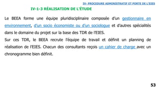 53
IV- PROCEDURE ADMINISTRATIF ET PORTE DE L’EIES
IV-1-3 RÉALISATION DE L’ÉTUDE
Le BEEA forme une équipe pluridisciplinaire composée d’un gestionnaire en
environnement, d’un socio économiste ou d’un sociologue et d’autres spécialités
dans le domaine du projet sur la base des TDR de l’EIES.
Sur ces TDR, le BEEA recrute l’équipe de travail et définit un planning de
réalisation de l’EIES. Chacun des consultants reçois un cahier de charge avec un
chronogramme bien définit.
 