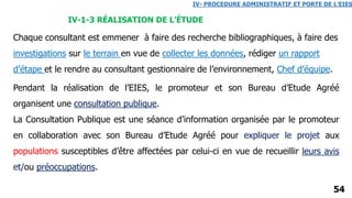 54
Pendant la réalisation de l’EIES, le promoteur et son Bureau d’Etude Agréé
organisent une consultation publique.
La Consultation Publique est une séance d’information organisée par le promoteur
en collaboration avec son Bureau d’Etude Agréé pour expliquer le projet aux
populations susceptibles d’être affectées par celui-ci en vue de recueillir leurs avis
et/ou préoccupations.
IV- PROCEDURE ADMINISTRATIF ET PORTE DE L’EIES
IV-1-3 RÉALISATION DE L’ÉTUDE
Chaque consultant est emmener à faire des recherche bibliographiques, à faire des
investigations sur le terrain en vue de collecter les données, rédiger un rapport
d’étape et le rendre au consultant gestionnaire de l’environnement, Chef d’équipe.
 