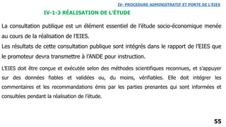 55
La consultation publique est un élément essentiel de l’étude socio-économique menée
au cours de la réalisation de l’EIES.
Les résultats de cette consultation publique sont intégrés dans le rapport de l’EIES que
le promoteur devra transmettre à l’ANDE pour instruction.
IV- PROCEDURE ADMINISTRATIF ET PORTE DE L’EIES
IV-1-3 RÉALISATION DE L’ÉTUDE
L’EIES doit être conçue et exécutée selon des méthodes scientifiques reconnues, et s’appuyer
sur des données fiables et validées ou, du moins, vérifiables. Elle doit intégrer les
commentaires et les recommandations émis par les parties prenantes qui sont informées et
consultées pendant la réalisation de l’étude.
 