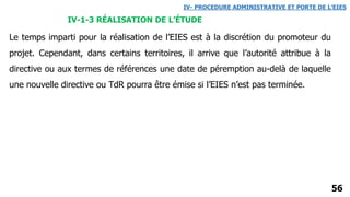 56
IV- PROCEDURE ADMINISTRATIVE ET PORTE DE L’EIES
IV-1-3 RÉALISATION DE L’ÉTUDE
Le temps imparti pour la réalisation de l’EIES est à la discrétion du promoteur du
projet. Cependant, dans certains territoires, il arrive que l’autorité attribue à la
directive ou aux termes de références une date de péremption au-delà de laquelle
une nouvelle directive ou TdR pourra être émise si l’EIES n’est pas terminée.
 