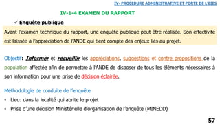 57
IV- PROCEDURE ADMINISTRATIVE ET PORTE DE L’EIES
IV-1-4 EXAMEN DU RAPPORT
 Enquête publique
Avant l’examen technique du rapport, une enquête publique peut être réalisée. Son effectivité
est laissée à l’appréciation de l’ANDE qui tient compte des enjeux liés au projet.
Objectif: Informer et recueillir les appréciations, suggestions et contre propositions de la
population affectée afin de permettre à l’ANDE de disposer de tous les éléments nécessaires à
son information pour une prise de décision éclairée.
Méthodologie de conduite de l’enquête
• Lieu: dans la localité qui abrite le projet
• Prise d’une décision Ministérielle d’organisation de l’enquête (MINEDD)
 