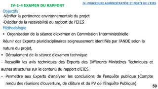 59
IV-1-4 EXAMEN DU RAPPORT
Objectifs
-Vérifier la pertinence environnementale du projet
-Décider de la recevabilité du rapport de l’EIES
Méthodologie
 Organisation de la séance d’examen en Commission Interministérielle
Réunir des Experts pluridisciplinaires soigneusement identifiés par l’ANDE selon la
nature du projet,
 Déroulement de la séance d’examen technique
- Recueillir les avis techniques des Experts des Différents Ministères Techniques et
autres structures sur le contenu du rapport d’EIES.
- Permettre aux Experts d’analyser les conclusions de l’enquête publique (Compte
rendu des réunions d’ouverture, de clôture et du PV de l’Enquête Publique).
IV- PROCEDURE ADMINISTRATIVE ET PORTE DE L’EIES
 