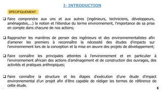 6
I- INTRODUCTION
 Faire comprendre aux uns et aux autres (ingénieurs, techniciens, développeurs,
aménagistes,...) la notion et l'étendue du terme environnement, l'importance de sa prise
en compte dans chacune de nos actions;
 Rapprocher les manières de penser des ingénieurs et des environnementalistes afin
d'amener les premiers à reconnaître la nécessité des études d'impacts sur
l'environnement lors de la conception et la mise en œuvre des projets de développement;
 Faire connaître les principales atteintes à l'environnement et en particulier à
l'environnement africain des actions d'aménagement et de construction des ouvrages, des
activités et pratiques anthropiques;
 Faire connaître la structure et les étapes d'exécution d'une étude d'impact
environnemental d'un projet afin d'être capable de rédiger les termes de référence de
cette étude.
5
SPECIFIQUEMENT:
 