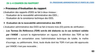 60
IV-1-4 EXAMEN DU RAPPORT IV- PROCEDURE ADMINISTRATIVE ET PORTE DE L’EIES
Processus d’évaluation du rapport
L’évaluation des rapports d’EIES se fait à deux niveaux :
- l’évaluation de la recevabilité administrative des EIES ;
- l’évaluation de la consistance technique des EIES.
 Evaluation de la recevabilité administrative des EIES
L’évaluation administrative des EIES se fait à travers trois (03) points de vérification :
- Les Termes De Référence (TDR) ont-ils été élaborés ou le cas échéant validés
par l’ANDE : suivant la réglementation en vigueur, la définition des TDR se fait
notamment en concertation avec l’administration technique de tutelle, le maître
d’ouvrage, ou pétitionnaire. Ainsi, toute étude dont les TDR n’ont pas été approuvés
par l’ANDE n’est pas recevable ;
 