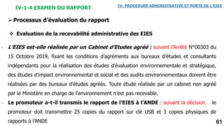 61
IV-1-4 EXAMEN DU RAPPORT IV- PROCEDURE ADMINISTRATIVE ET PORTE DE L’EIES
- L’EIES est-elle réalisée par un Cabinet d’Etudes agréé : suivant l’Arrêté N°00303 du
15 Octobre 2019, fixant les conditions d’agréments aux bureaux d’études et consultants
indépendants pour la réalisation des études d’évaluation environnementale et stratégique,
des études d’impact environnemental et social et des audits environnementaux doivent être
réalisées par des bureaux d’études agréés. Toute étude réalisée par un cabinet non agréé
par le Ministère en charge de l’environnement n’est pas recevable.
- Le promoteur a-t-il transmis le rapport de l’EIES à l’ANDE : suivant la décision le
promoteur doit transmettre 25 copies du rapport sur clé USB et 3 copies physiques de
rapports à l’ANDE
Processus d’évaluation du rapport
 Evaluation de la recevabilité administrative des EIES
 