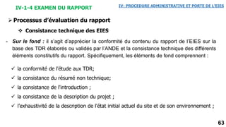 63
IV-1-4 EXAMEN DU RAPPORT IV- PROCEDURE ADMINISTRATIVE ET PORTE DE L’EIES
Processus d’évaluation du rapport
 Consistance technique des EIES
- Sur le fond : il s’agit d’apprécier la conformité du contenu du rapport de l’EIES sur la
base des TDR élaborés ou validés par l’ANDE et la consistance technique des différents
éléments constitutifs du rapport. Spécifiquement, les éléments de fond comprennent :
 la conformité de l'étude aux TDR;
 la consistance du résumé non technique;
 la consistance de l'introduction ;
 la consistance de la description du projet ;
 l’exhaustivité de la description de l'état initial actuel du site et de son environnement ;
 