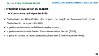 64
IV-1-4 EXAMEN DU RAPPORT IV- PROCEDURE ADMINISTRATIVE ET PORTE DE L’EIES
Processus d’évaluation du rapport
 Consistance technique des EIES
 l’exhaustivité de l’identification des impacts du projet sur l'environnement et de
l’évaluation de ces impacts identifiés ;
 la pertinence des mesures d’atténuation des impacts ;
 la pertinence du Plan de Gestion Environnementale et Sociale (PGES);
 la prise en compte de la participation publique dans à la réalisation de l'étude.
 