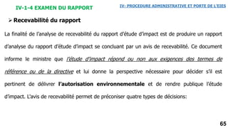 65
IV-1-4 EXAMEN DU RAPPORT IV- PROCEDURE ADMINISTRATIVE ET PORTE DE L’EIES
La finalité de l’analyse de recevabilité du rapport d’étude d’impact est de produire un rapport
d’analyse du rapport d’étude d’impact se concluant par un avis de recevabilité. Ce document
informe le ministre que l’étude d’impact répond ou non aux exigences des termes de
référence ou de la directive et lui donne la perspective nécessaire pour décider s’il est
pertinent de délivrer l’autorisation environnementale et de rendre publique l’étude
d’impact. L’avis de recevabilité permet de préconiser quatre types de décisions:
Recevabilité du rapport
 