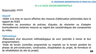 Responsable: ANDE
Objectif
-Veiller à la mise en œuvre effective des mesures d’atténuation préconisées dans le
rapport de l’EIES
-Permettre au promoteur de préciser, d’ajuster, de réorienter ou d’adapter
éventuellement certaines mesures au regard des caractéristiques des composantes
du milieu.
Méthodologie
-Élaboration d’un document méthodologique de suivi (activités à mener et leur
programmation).
-Visite de terrain (contrôles programmés ou inopinés sur le terrain pendant les
phases de pré-construction, construction, d’exploitation du projet, de fermeture et
de réhabilitation du site du projet). 69
IV-1-6 SUIVI ENVIRONNEMENTALE
II- PROCEDURE ADMINISTRATIVE ET PORTE DE L’EIES
 