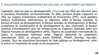 76
V- EVALUATION ENVIRONNEMENTALE EN LIEN AVEC LE FINANCEMENT DES PROJETS
Cependant, dans les pays en développement, il n’y a pas que l’État qui intervient dans
le processus d’evaluation environnementale. En effet, plusieurs projets s’appuient en
effet sur l’apport d’institutions multilatérales de financement (IMF), aussi appelées
bailleurs multilatéraux internationaux ou régionaux, telles la Banque mondiale, la
Banque africaine de développement, la Banque asiatique de développement, la Banque
européenne de reconstruction et de développement et, plus récemment, la Banque
asiatique d’investissement pour les infrastructures et d’agences bilatérales telles que
l’Agence française de développement (AFD), l’Agence de coopération internationale du
Japon, la Coopération technique belge, l’Agence allemande de coopération
internationale (GIZ), et plusieurs autres (DANIDA, FINIDA, Norvège, Pays-Bas,
Canada). Tous ces organismes fournissent de l’aide publique au développement, selon
la nature et l’importance du projet ou du programme.
 