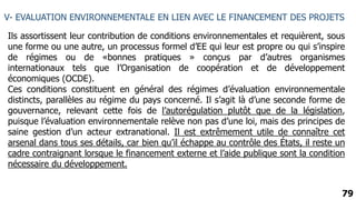 79
V- EVALUATION ENVIRONNEMENTALE EN LIEN AVEC LE FINANCEMENT DES PROJETS
Ils assortissent leur contribution de conditions environnementales et requièrent, sous
une forme ou une autre, un processus formel d’EE qui leur est propre ou qui s’inspire
de régimes ou de «bonnes pratiques » conçus par d’autres organismes
internationaux tels que l’Organisation de coopération et de développement
économiques (OCDE).
Ces conditions constituent en général des régimes d’évaluation environnementale
distincts, parallèles au régime du pays concerné. Il s’agit là d’une seconde forme de
gouvernance, relevant cette fois de l’autorégulation plutôt que de la législation,
puisque l’évaluation environnementale relève non pas d’une loi, mais des principes de
saine gestion d’un acteur extranational. Il est extrêmement utile de connaître cet
arsenal dans tous ses détails, car bien qu’il échappe au contrôle des États, il reste un
cadre contraignant lorsque le financement externe et l’aide publique sont la condition
nécessaire du développement.
 