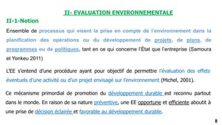 8
II- EVALUATION ENVIRONNEMENTALE
II-1-Notion
Ensemble de processus qui visent la prise en compte de l’environnement dans la
planification des opérations ou du développement de projets, de plans, de
programmes ou de politiques, tant en ce qui concerne l’État que l’entreprise (Samoura
et Yonkeu 2011)
L’EE s’entend d’une procédure ayant pour objectif de permettre l’évaluation des effets
éventuels d’une activité ou d’un projet envisagé sur l’environnement (Michel, 2001).
Ce mécanisme primordial de promotion du développement durable est reconnu partout
dans le monde. En raison de sa nature préventive, une EE opportune et efficiente aboutit à
une prise de décision éclairée et favorable au développement durable.
 