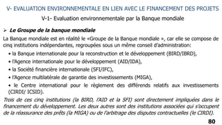 80
V- EVALUATION ENVIRONNEMENTALE EN LIEN AVEC LE FINANCEMENT DES PROJETS
V-1- Evaluation environnementale par la Banque mondiale
 Le Groupe de la banque mondiale
La Banque mondiale est en réalité le «Groupe de la Banque mondiale », car elle se compose de
cinq institutions indépendantes, regroupées sous un même conseil d’administration:
• la Banque internationale pour la reconstruction et le développement (BIRD/IBRD),
• l’Agence internationale pour le développement (AID/IDA),
• la Société financière internationale (SFI/IFC),
• l’Agence multilatérale de garantie des investissements (MIGA),
• le Centre international pour le règlement des différends relatifs aux investissements
(CIRDI/ ICSID).
Trois de ces cinq institutions (la BIRD, l’AID et la SFI) sont directement impliquées dans le
financement du développement. Les deux autres sont des institutions associées qui s’occupent
de la réassurance des prêts (la MIGA) ou de l’arbitrage des disputes contractuelles (le CIRDI).
 