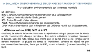 81
V- EVALUATION ENVIRONNEMENTALE EN LIEN AVEC LE FINANCEMENT DES PROJETS
V-1- Evaluation environnementale par la Banque mondiale
NB : Définition
BIRD : Banque Internationale pour la Reconstruction et le Développement
AID : Agence Internationale de Développement
SFI : Société Financière Internationale
MIGA : Agence Multilatérale de Garantie des Investissements.
CIRDI : Centre International pour le Règlement des Différends relatifs aux Investissements.
 Différence entre la BIRD, l’AID et la SFI
Ensemble, la BIRD et l’AID sont indistincts et représentent ce que presque tout le monde
appelle couramment la «Banque mondiale ». Trois autres institutions complètent néanmoins
le Groupe. Dans les faits, lorsque l’on entend que tel ou tel projet a été «financé par la
Banque mondiale», la plupart du temps le financement combine en réalité un prêt
concessionnel remboursable, fourni par la BIRD, et une subvention (non remboursable) de
l’AID.
 