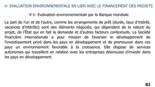 82
V- EVALUATION ENVIRONNEMENTALE EN LIEN AVEC LE FINANCEMENT DES PROJETS
V-1- Evaluation environnementale par la Banque mondiale
La part de l’un et de l’autre, comme les arrangements de prêt (durée, taux d’intérêt,
vacances d’intérêts) sont des éléments négociés, qui dépendent de la nature du
projet, de l’État qui en fait la demande et d’autres facteurs contextuels. La Société
financière internationale a pour mission de favoriser le développement de
l’investissement privé dans les pays en développement et de promouvoir dans ces
pays un environnement favorable à la croissance. Elle dispose de services
autonomes qui travaillent en relation avec les entreprises désireuses d’investir dans
les pays en développement.
 