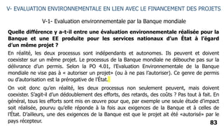 83
V- EVALUATION ENVIRONNEMENTALE EN LIEN AVEC LE FINANCEMENT DES PROJETS
V-1- Evaluation environnementale par la Banque mondiale
Quelle différence y a-t-il entre une évaluation environnementale réalisée pour la
Banque et une EE produite pour les services nationaux d’un État à l’égard
d’un même projet ?
En réalité, les deux processus sont indépendants et autonomes. Ils peuvent et doivent
coexister sur un même projet. Le processus de la Banque mondiale ne débouche pas sur la
délivrance d’un permis. Selon la PO 4.01, l’Evaluation Environnementale de la Banque
mondiale ne vise pas à « autoriser un projet» (ou à ne pas l’autoriser). Ce genre de permis
ou d’autorisation est la prérogative de l’État.
On voit donc qu’en réalité, les deux processus non seulement peuvent, mais doivent
coexister. S’agit-il d’un dédoublement des efforts, des retards, des coûts ? Pas tout à fait. En
général, tous les efforts sont mis en œuvre pour que, par exemple une seule étude d’impact
soit réalisée, pourvu qu’elle réponde à la fois aux exigences de la Banque et à celles de
l’État. D’ailleurs, une des exigences de la Banque est que le projet ait été «autorisé» par le
pays récepteur.
 