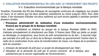 86
V- EVALUATION ENVIRONNEMENTALE EN LIEN AVEC LE FINANCEMENT DES PROJETS
V-1- Evaluation environnementale par la Banque mondiale
 Processus administratif de réalisation d’une évaluation environnementale
financé par le groupe de la Banque mondiale
Un bailleur multilatéral ou bilatéral du groupe de la banque Mondiale (BIRD et l’AID)
s’adresse principalement et directement aux États. Il finance donc l’État qui pilote un projet
ou développe un programme, sous forme de prêt concessionnel ou de don ; il pourrait s’agir
par exemple d’un prêt (ou un don) de la Banque mondiale au gouvernement Ivoirien dans le
cadre de la construction d’une usine de transformation de Cacao. Les étapes de la procédure
sont les suivantes :
1. Emission de demande de prêt pour un projet de développement par l’état ;
2. Réception de la demande de prêt par le service concerné de la banque, plus
précisément par le service responsable de l’environnement ;
Toutefois, l’ensemble des PO des Politiques de sauvegarde continuera de s’appliquer aux projets
en cours, et on estime que les deux systèmes coexisteront au moins jusqu’en 2023. Pour cette
raison, il est nécessaire d’étudier ces deux systèmes qui sont encore appelés à coexister pendant
plusieurs années.
 