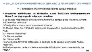87
V- EVALUATION ENVIRONNEMENTALE EN LIEN AVEC LE FINANCEMENT DES PROJETS
V-1- Evaluation environnementale par la Banque mondiale
 Processus administratif de réalisation d’une évaluation environnementale
financé par le groupe de la Banque mondiale
3-Le service responsable de l’environnement de la banque pose les actes suivant :
a-Examine la demande
b-Catégorise le risque environnemental et social :
b1-Risque élevé (ici l’EIES doit inclure une analyse de la conformité à toutes les
NES)
b2- Risque substantiel
b3- Risque modéré
b4- Risque faible
Pour ces trois dernières catégories, le cadrage de la Banque définira les NES à
respecter.
4- Enclenchement de la procédure nationale d’Evaluation environnementale par
l’ANDE ;
 