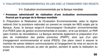 88
V- EVALUATION ENVIRONNEMENTALE EN LIEN AVEC LE FINANCEMENT DES PROJETS
V-1- Evaluation environnementale par la Banque mondiale
 Processus administratif de réalisation d’une évaluation environnementale
financé par le groupe de la Banque mondiale
5- Préparation et Réalisation de l’Evaluation Environnementale, selon le régime
national (Voir la procédure nationale) en prenant en compte les NES exigés par la
Banque. Aussi, la banque exige-t-il d’accompagner l’évaluation environnementale
d’un PGES (plan de gestion environnementale et sociale) ; et le cas échéant, un PAR
(plan d’action de réinstallation). La Banque demande également la préparation d’un
plan de mobilisation des parties prenantes (PMPP), ainsi que d’un plan
d’engagement environnemental et social (PEES). Ces plans visent à assurer le
maintien de saines relations communautaires et l’engagement de mise en œuvre de
toutes les mesures prévues au plan de gestion, pendant et après la réalisation du
projet.
 