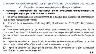 89
V- EVALUATION ENVIRONNEMENTALE EN LIEN AVEC LE FINANCEMENT DES PROJETS
V-1- Evaluation environnementale par la Banque mondiale
 Processus administratif de réalisation d’une évaluation environnementale
financé par le groupe de la Banque mondiale
6- le service responsable de l’environnement de la banque peut Conseiller et accompagner
l’état dans la réalisation de l’étude;
7- Examen de la conformité et de la qualité, et validation de l’EIES selon la procédure
nationale
8- Validation indépendante de l’Evaluation environnementale et Vérification de la
conformité à toutes les NES exigées. Ce travail est effectué par des spécialistes de la banque
(service de l’environnement de la banque ) ou des experts externes recrutés à cette fin par la
banque.
9- Apres la validation au niveau locale, le Ministère de l’environnement délivre un arrêté
d’approbation qui fait office d’Autorisation environnementale du projet ;
10- Apres la validation de l’étude par la Banque, Elle va s’entendre sur le plan contractuel
avec l’état et procéder au décaissement
 