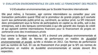 91
V-2-Evaluation environnementale par la Société financière internationale
V- EVALUATION ENVIRONNEMENTALE EN LIEN AVEC LE FINANCEMENT DES PROJETS
Elle peut même, à l’occasion, agir comme intermédiaire ou conseiller pour une
transaction particulière quand l’État est le promoteur de grands projets qu’il souhaite
ouvrir aux partenariats public-privé ou, carrément, au secteur privé. La SFI intervient
donc principalement sous la forme de participations en capital ou de prêts, soit à des
entreprises, soit à des banques commerciales à qui elle garantit des marges de crédit
et qui agissent comme intermédiaires financiers pour le financement de projets en
partenariat avec des investisseurs privés
Tout comme la Banque mondiale, la SFI a énoncé une politique environnementale et
s’est dotée en 2006 de Normes de performance en matière de durabilité
environnementale et sociale, qu’elle a révisées en 2012. Ces Normes de performance
sont au nombre de huit. En cas de financement d’un projet par la SFI ces normes de
performance en matière de durabilité environnementale et sociale doivent être
respectées.
 