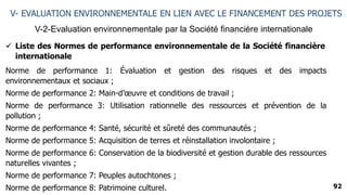 92
V-2-Evaluation environnementale par la Société financière internationale
V- EVALUATION ENVIRONNEMENTALE EN LIEN AVEC LE FINANCEMENT DES PROJETS
 Liste des Normes de performance environnementale de la Société financière
internationale
Norme de performance 1: Évaluation et gestion des risques et des impacts
environnementaux et sociaux ;
Norme de performance 2: Main-d’œuvre et conditions de travail ;
Norme de performance 3: Utilisation rationnelle des ressources et prévention de la
pollution ;
Norme de performance 4: Santé, sécurité et sûreté des communautés ;
Norme de performance 5: Acquisition de terres et réinstallation involontaire ;
Norme de performance 6: Conservation de la biodiversité et gestion durable des ressources
naturelles vivantes ;
Norme de performance 7: Peuples autochtones ;
Norme de performance 8: Patrimoine culturel.
 