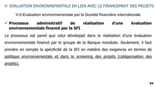94
V-2-Evaluation environnementale par la Société financière internationale
V- EVALUATION ENVIRONNEMENTALE EN LIEN AVEC LE FINANCEMENT DES PROJETS
 Processus administratif de réalisation d’une évaluation
environnementale financé par la SFI
Le processus est pareil que celui développé dans la réalisation d’une évaluation
environnementale financé par le groupe de la Banque mondiale. Seulement, il faut
prendre en compte la spécificité de la SFI en matière des exigences en termes de
politique environnementale et dans le screening des projets (catégorisation des
projets).
 