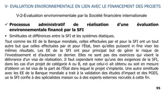 95
V-2-Evaluation environnementale par la Société financière internationale
V- EVALUATION ENVIRONNEMENTALE EN LIEN AVEC LE FINANCEMENT DES PROJETS
 Processus administratif de réalisation d’une évaluation
environnementale financé par la SFI
 Similitudes et différences entre la SFI et les systèmes étatiques.
Tout comme les EE de la Banque mondiale, celles effectuées par et pour la SFI ont un tout
autre but que celles effectuées par et pour l’État, bien qu’elles puissent in fine viser les
mêmes résultats. Les EE de la SFI ont pour principal but de gérer le risque de
l’investissement et d’autoriser ce dernier. Elles ne sont pas des exercices qui visent la
délivrance d’un visa de réalisation. Il faut cependant noter qu’une des exigences de la SFI,
dans les cas d’un projet de catégorie A ou B, est que celui-ci ait obtenu ou soit en mesure
d’obtenir un tel visa de la part de l’État dans lequel le projet s’implante. Une autre similitude
avec les EE de la Banque mondiale a trait à la validation des études d’impact et des PGES,
ue la SFI confie à des spécialistes maison ou à des experts externes recrutés à cette fin.
 